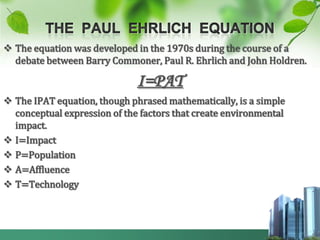  The equation was developed in the 1970s during the course of a
  debate between Barry Commoner, Paul R. Ehrlich and John Holdren.

                              I=PAT
 The IPAT equation, though phrased mathematically, is a simple
  conceptual expression of the factors that create environmental
  impact.
 I=Impact
 P=Population
 A=Affluence
 T=Technology
 