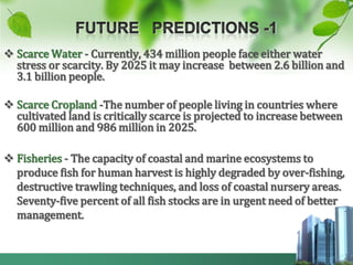  Scarce Water - Currently, 434 million people face either water
  stress or scarcity. By 2025 it may increase between 2.6 billion and
  3.1 billion people.

 Scarce Cropland -The number of people living in countries where
  cultivated land is critically scarce is projected to increase between
  600 million and 986 million in 2025.

 Fisheries - The capacity of coastal and marine ecosystems to
  produce fish for human harvest is highly degraded by over-fishing,
  destructive trawling techniques, and loss of coastal nursery areas.
  Seventy-five percent of all fish stocks are in urgent need of better
  management.
 