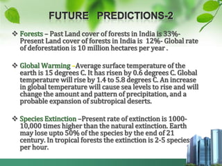  Forests – Past Land cover of forests in India is 33%-
  Present Land cover of forests in India is 12%- Global rate
  of deforestation is 10 million hectares per year .

 Global Warming –Average surface temperature of the
  earth is 15 degrees C. It has risen by 0.6 degrees C. Global
  temperature will rise by 1.4 to 5.8 degrees C. An increase
  in global temperature will cause sea levels to rise and will
  change the amount and pattern of precipitation, and a
  probable expansion of subtropical deserts.

 Species Extinction –Present rate of extinction is 1000-
  10,000 times higher than the natural extinction. Earth
  may lose upto 50% of the species by the end of 21
  century. In tropical forests the extinction is 2-5 species
  per hour.
 