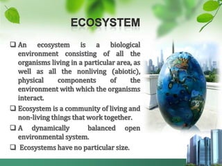  An ecosystem is a biological
  environment consisting of all the
  organisms living in a particular area, as
  well as all the nonliving (abiotic),
  physical     components       of     the
  environment with which the organisms
  interact.
 Ecosystem is a community of living and
  non-living things that work together.
 A dynamically          balanced open
  environmental system.
 Ecosystems have no particular size.
 