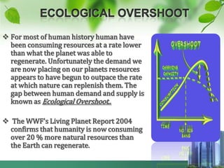  For most of human history human have
  been consuming resources at a rate lower
  than what the planet was able to
  regenerate. Unfortunately the demand we
  are now placing on our planets resources
  appears to have begun to outpace the rate
  at which nature can replenish them. The
  gap between human demand and supply is
  known as Ecological Overshoot..

 The WWF's Living Planet Report 2004
  confirms that humanity is now consuming
  over 20 % more natural resources than
  the Earth can regenerate.
 