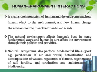  It means the interaction of human and the environment, how
  human adapt to the environment, and how human change
  the environment to meet their needs and wants.

 The natural environment affects human’s lives in many
  fundamental ways, and human in turn affect the environment
  through their policies and activities.

 Natural ecosystems also perform fundamental life-support
  e.g. purification of air and water, detoxification and
  decomposition of wastes, regulation of climate, regeneration
  of soil fertility, and production and maintenance of
  biodiversity.
 