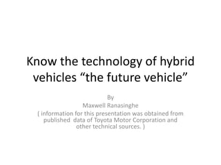 Know the technology of hybrid vehicles “the future vehicle” By Maxwell Ranasinghe ( information for this presentation was obtained from published  data of Toyota Motor Corporation and other technical sources. ) 