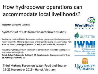 How hydropower operations can
accommodate local livelihoods?
Presenter: Guillaume Lacombe

Synthesis of results from two interlinked studies:
Evaluating Land and Water Resources available to communities living around
reservoirs in the Mekong Basin: case of the Nam Gnouang reservoir in Lao PDR
Kam SP, Teoh SJ, Metzger L, Hoanh CT, Reis J, McCartney M, Lacombe G
Adjusting hydropower dam operation to complement livelihood strategies in
the Lower Mekong Basin
Reis J, Culver T, Lacombe G, Hoanh CT, Keophoxay A, Douangsavanh S, Teoh
SJ, Kam SP, Sellamuttu SS

Third Mekong Forum on Water Food and Energy
19-21 November 2013 - Hanoi, Vietnam

 