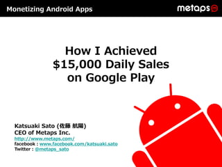 Monetizing Android Apps




                  How I Achieved
                $15,000 Daily Sales
                  on Google Play



  Katsuaki Sato (佐藤 航陽)
  CEO of Metaps Inc.
  http://www.metaps.com/
  facebook：www.facebook.com/katsuaki.sato
  Twitter：@metaps_sato
 