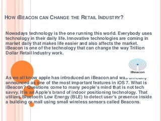 HOW IBEACON CAN CHANGE THE RETAIL INDUSTRY?
Nowadays technology is the one running this world. Everybody uses
technology in their daily life. Innovative technologies are coming in
market daily that makes life easier and also affects the market.
iBeacon is one of the technology that can change the way Trillion
Dollar Retail Industry work.
As we all know apple has introduced an iBeacon and was officially
announced as one of the most important features in iOS 7. What is
iBeacon? Questions come to many people’s mind that is not tech
savvy. It is an Apple’s brand of indoor positioning technology. That
utilizes Bluetooth Low Energy (BLE) to detect user’s presence inside
a building or mall using small wireless sensors called Beacons.
 