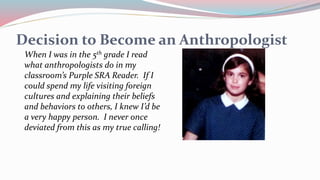 Decision to Become an Anthropologist
When I was in the 5th grade I read
what anthropologists do in my
classroom’s Purple SRA Reader. If I
could spend my life visiting foreign
cultures and explaining their beliefs
and behaviors to others, I knew I’d be
a very happy person. I never once
deviated from this as my true calling!
 