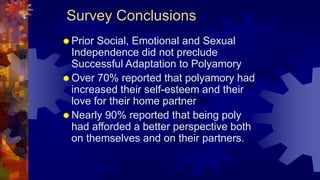 Survey Conclusions
 Prior Social, Emotional and Sexual
Independence did not preclude
Successful Adaptation to Polyamory
 Over 70% reported that polyamory had
increased their self-esteem and their
love for their home partner
 Nearly 90% reported that being poly
had afforded a better perspective both
on themselves and on their partners.
 