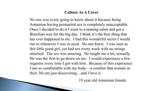 Culture As A Cover
No one was every going to know about it because being
Armenian having premarital sex is completely unacceptable.
Once I decided to do it I went to a tanning salon and got a
Brazilian wax for the big day. I think it’s the best thing that
has ever happened to me. I had this wonderful secret I would
run to whenever I was in need. No one knew. I was seen as
this little good girl, yet had sex every week with no strings
attached. The sex was amazing. He taught me a lot, sexually.
He was the first to go down on me. I would experience a few
orgasms every time I got with him. Because of this experience
I am so comfortable with my body—a comfort that women in
their 30s are just discovering…and I love it.
19 year old Armenian female
 