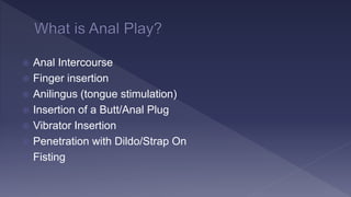  Anal Intercourse
 Finger insertion
 Anilingus (tongue stimulation)
 Insertion of a Butt/Anal Plug
 Vibrator Insertion
 Penetration with Dildo/Strap On
 Fisting
 