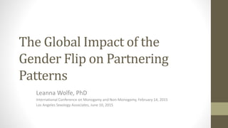 The Global Impact of the
Gender Flip on Partnering
Patterns
Leanna Wolfe, PhD
International Conference on Monogamy and Non-Monogamy, February 14, 2015
Los Angeles Sexology Associates, June 10, 2015
 