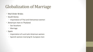 Globalization of Marriage
• Mail Order Brides
• South Korea
• Importation of Thai and Vietnamese women
• American men in Thailand
• Sex Vacations
• Marriage
• Spain
• Importation of rural Latin American women
• Spanish women marrying N. European men
 