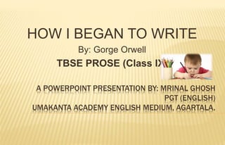 A POWERPOINT PRESENTATION BY: MRINAL GHOSH
PGT (ENGLISH)
UMAKANTA ACADEMY ENGLISH MEDIUM, AGARTALA.
HOW I BEGAN TO WRITE
By: Gorge Orwell
TBSE PROSE (Class IX)
 