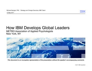 Michael Bazigos, PhD   Strategy and Change Executive, IBM Talent
12 May 2011
    ay 0




How IBM Develops Global Leaders
METRO Association of Applied Psychologists
New York, NY




 This document is an incomplete representation of the presentation without the speaker’s accompanying comments.


                                                                                                 © 2011 IBM Corporation
 