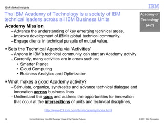 12The IBM Academy of Technology is a society of IBM technical leaders across all IBM Business UnitsAcademy of Technology(AoT)Academy Mission Advance the understanding of key emerging technical areas, Improve development of IBM's global technical community, Engage clients in technical pursuits of mutual value.Sets the Technical Agenda via ‘Activities’Anyone in IBM’s technical community can start an Academy activityCurrently, many activities are in areas such as:Smarter PlanetCloud ComputingBusiness Analytics and OptimizationWhat makes a good Academy activity?Stimulate, organize, synthesize and advance technical dialogue and innovation across business linesUnderstand the gaps and address the opportunities for innovation that occur at the intersections of units and technical disciplines,HorizonWatching:  How IBM Develops Views of the Potential Futureshttp://www-03.ibm.com/ibm/academy/index.html