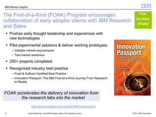 13The First-of-a-Kind (FOAK) Program encourages   collaboration of early adopter clients with IBM Research and Sales First of a Kind (FOAK)Pushes early thought leadership and experiences with new technologiesPilot experimental solutions & deliver working prototypesValidate market requirements Test market readiness250+ projects completedRecognized industry best practiceFrost & Sullivan Certified Best PracticeInnovation Passport: The IBM First-of-a-Kind Journey From Research to RealityFOAK accelerates the delivery of innovation from  the research labs into the markethttp://www.research.ibm.com/FOAK/index.shtmlHorizonWatching:  How IBM Develops Views of the Potential Futures