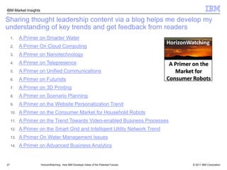 17Institute for Business ValueIBV’s thought leadership provides an original, research-based point of view told from a client’s business perspectiveInstitute for Business Value (IBV)Examples of Thought Leadership Studies“Future Agendas”CXO SurveysExample reports include the CEO Study, CHRO Study, CFO Study, and CIO Study3 to 10 year industry and/or functional area outlook with action oriented next stepsHorizonWatching:  How IBM Develops Views of the Potential Futures