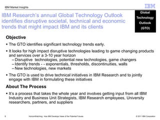 8Global Technology Outlook (GTO)IBM Research’s annual Global Technology Outlook identifies disruptive societal, technical and economic trends that might impact IBM and its clientsObjectiveThe GTO identifies significant technology trends early. It looks for high impact disruptive technologies leading to game changing products and services over a 3-10 year horizonDisruptive  technologies, potential new technologies, game changersIdentify trends - - exponentials, thresholds, discontinuities, wallsNew technologies, new marketsThe GTO is used to drive technical initiatives in IBM Research and to jointly engage with IBM in formulating these initiativesAbout The ProcessIt’s a process that takes the whole year and involves getting input from all IBM Industry and Business Unit Strategists, IBM Research employees, University researchers, partners, and suppliersHorizonWatching:  How IBM Develops Views of the Potential Futures