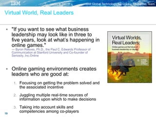 IBM Global Technology Services – Innovation Team
19
Virtual World, Real Leaders
 "If you want to see what business
leadership may look like in three to
five years, look at what’s happening in
online games."
— Byron Reeves, Ph.D., the Paul C. Edwards Professor of
Communication at Stanford University and Co-founder of
Seriosity, Inc.Online
 Online gaming environments creates
leaders who are good at:
1. Focusing on getting the problem solved and
the associated incentive
2. Juggling multiple real-time sources of
information upon which to make decisions
3. Taking into account skills and
competencies among co-players
 