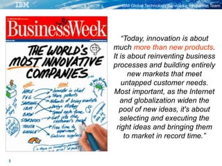 IBM Global Technology Services – Innovation Team
3
“Today, innovation is about
much more than new products.
It is about reinventing business
processes and building entirely
new markets that meet
untapped customer needs.
Most important, as the Internet
and globalization widen the
pool of new ideas, it's about
selecting and executing the
right ideas and bringing them
to market in record time.”
 