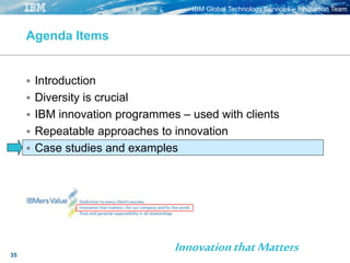 IBM Global Technology Services – Innovation Team
35
Agenda Items
 Introduction
 Diversity is crucial
 IBM innovation programmes – used with clients
 Repeatable approaches to innovation
 Case studies and examples
InnovationthatMatters
 