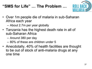 37
• Over 1m people die of malaria in sub-Saharan
Africa each year
– About 2.7m per year globally
• Tanzania has the highest death rate in all of
sub-Saharan Africa
– Around 380 per day
– 80% of these are children under 5
• Anecdotally, 40% of health facilities are thought
to be out of stock of anti-malaria drugs at any
one time
“SMS for Life” … The Problem …
 