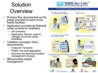38
Solution
Overview
• Process flow documented on the
poster provided to each of the
health facilities
• Application provided by Matssoft
under contract to Vodafone
– UK company
– Application hitherto used to
manage insurance quote
workflows
• Vodafone manages Telco
requirements
– Vodacom Tanzania
– PUSH, the local aggregator
– And also the technical incident
management process
• IBM provides project
management
 