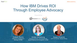 #AdvocateArmy 
How IBM Drives ROI 
Through Employee Advocacy 
Colleen Burns 
Influencer Engagement 
Manager at IBM 
Amber Armstrong 
Program Director, Social Business 
Market Making and Evangelism at IBM 
Susan Emerick 
CEO & Founder, Brands Rising 
Presented by: 
 