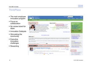 How IBM Innovates


ThinkPlace

 The main employee
  innovation program
 Focus on
  collaboration
 No review board for
  ideas
 Innovation Catalysts
 Stimulating the
  community
 Executive
  innovation
  challenges
 Rewarding




28                       © 2010 IBM Corporation
 