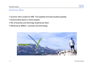 How IBM Innovates


Extreme Blue

 Summer intern project for IBM. The brightest and best students globally
 Extreme Blue teams in client projects
 Mix of business and technolgy students per team
 Mentored by IBMers - business and technology




37                                                                          © 2010 IBM Corporation
 