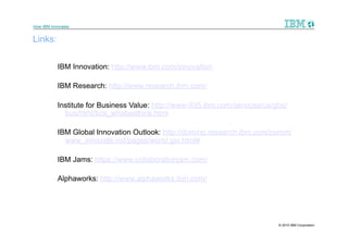 How IBM Innovates


Links:

           IBM Innovation: http://www.ibm.com/innovation

           IBM Research: http://www.research.ibm.com/

           Institute for Business Value: http://www-935.ibm.com/services/us/gbs/
             bus/html/bcs_whatwethink.html

           IBM Global Innovation Outlook: http://domino.research.ibm.com/comm/
             www_innovate.nsf/pages/world.gio.html#

           IBM Jams: https://www.collaborationjam.com/

           Alphaworks: http://www.alphaworks.ibm.com/




                                                                             © 2010 IBM Corporation
 