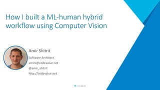 How I built a ML-human hybrid
workflow using Computer Vision
Amir Shitrit
Software Architect
amirs@codevalue.net
@amir_shitrit
http://codevalue.net
 