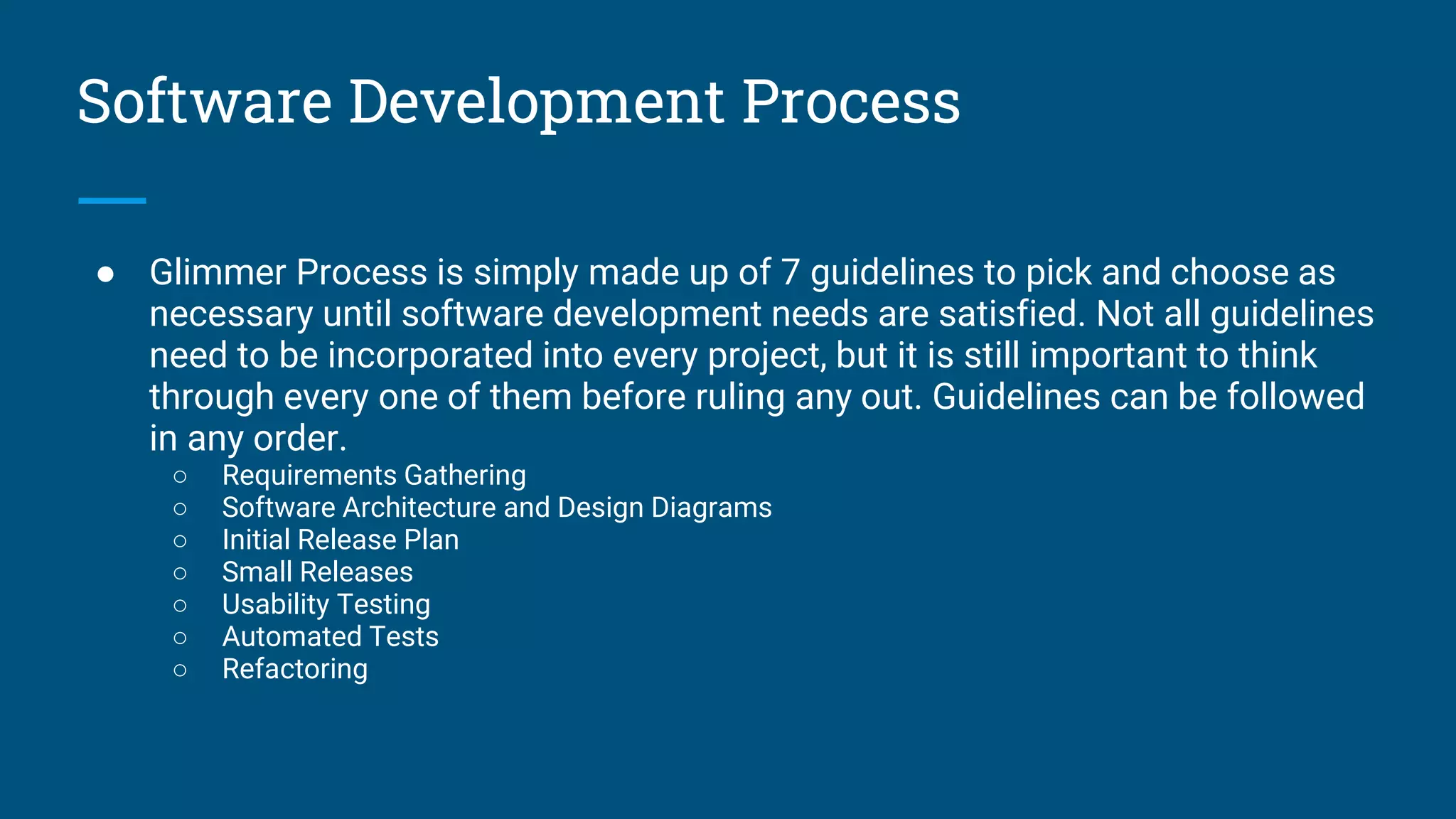 Software Development Process
● Glimmer Process is simply made up of 7 guidelines to pick and choose as
necessary until software development needs are satisfied. Not all guidelines
need to be incorporated into every project, but it is still important to think
through every one of them before ruling any out. Guidelines can be followed
in any order.
○ Requirements Gathering
○ Software Architecture and Design Diagrams
○ Initial Release Plan
○ Small Releases
○ Usability Testing
○ Automated Tests
○ Refactoring
 