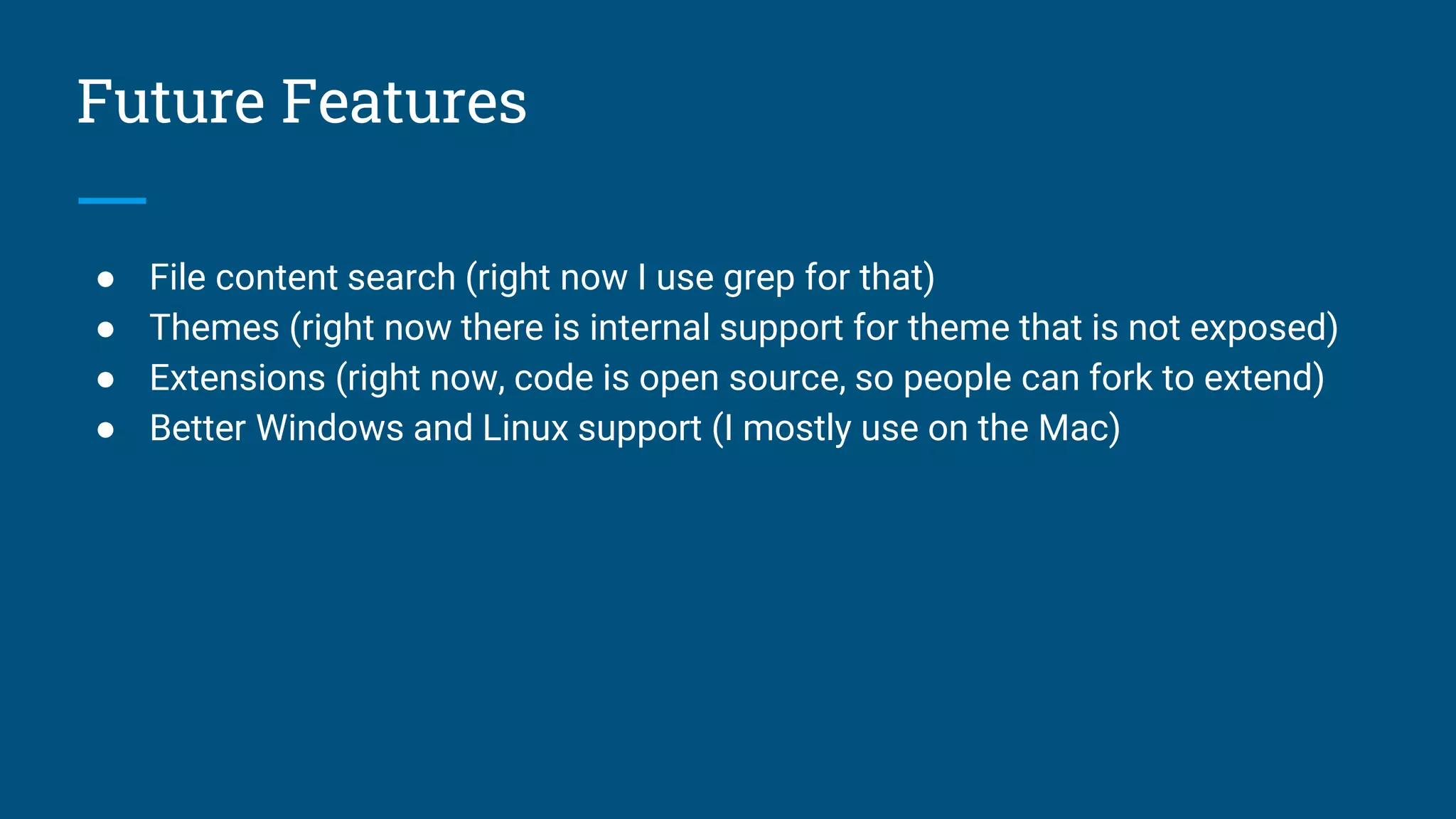 Future Features
● File content search (right now I use grep for that)
● Themes (right now there is internal support for theme that is not exposed)
● Extensions (right now, code is open source, so people can fork to extend)
● Better Windows and Linux support (I mostly use on the Mac)
 