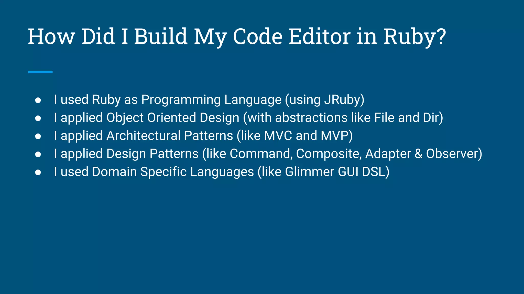 How Did I Build My Code Editor in Ruby?
● I used Ruby as Programming Language (using JRuby)
● I applied Object Oriented Design (with abstractions like File and Dir)
● I applied Architectural Patterns (like MVC and MVP)
● I applied Design Patterns (like Command, Composite, Adapter & Observer)
● I used Domain Specific Languages (like Glimmer GUI DSL)
 