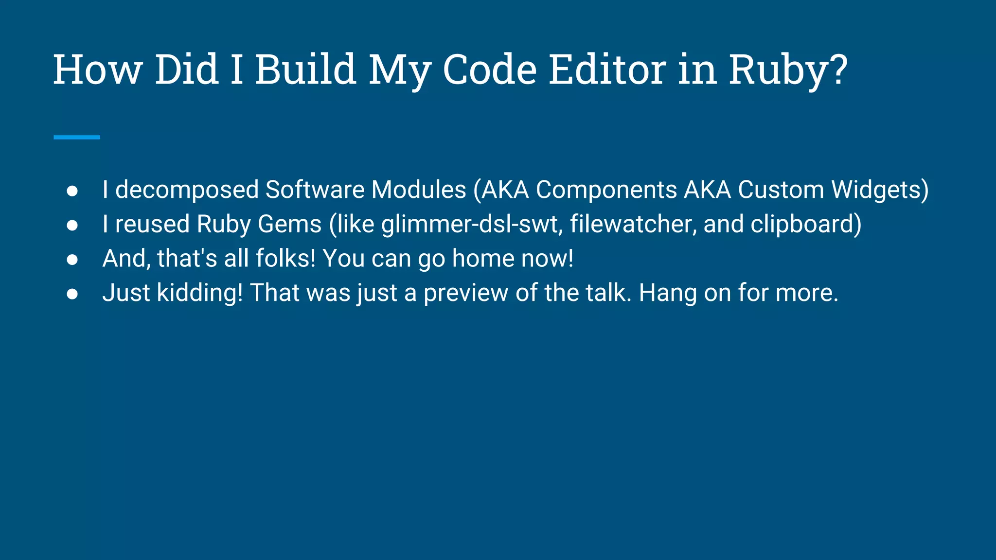 How Did I Build My Code Editor in Ruby?
● I decomposed Software Modules (AKA Components AKA Custom Widgets)
● I reused Ruby Gems (like glimmer-dsl-swt, filewatcher, and clipboard)
● And, that's all folks! You can go home now!
● Just kidding! That was just a preview of the talk. Hang on for more.
 