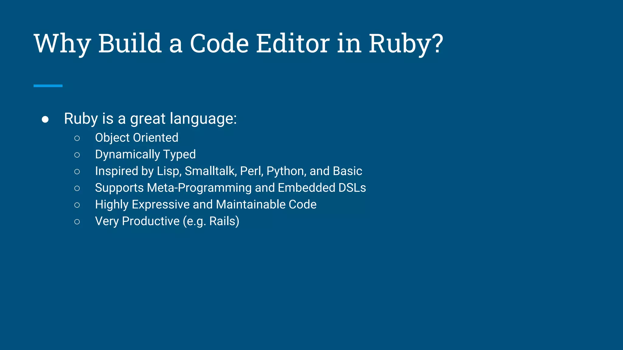 Why Build a Code Editor in Ruby?
● Ruby is a great language:
○ Object Oriented
○ Dynamically Typed
○ Inspired by Lisp, Smalltalk, Perl, Python, and Basic
○ Supports Meta-Programming and Embedded DSLs
○ Highly Expressive and Maintainable Code
○ Very Productive (e.g. Rails)
 