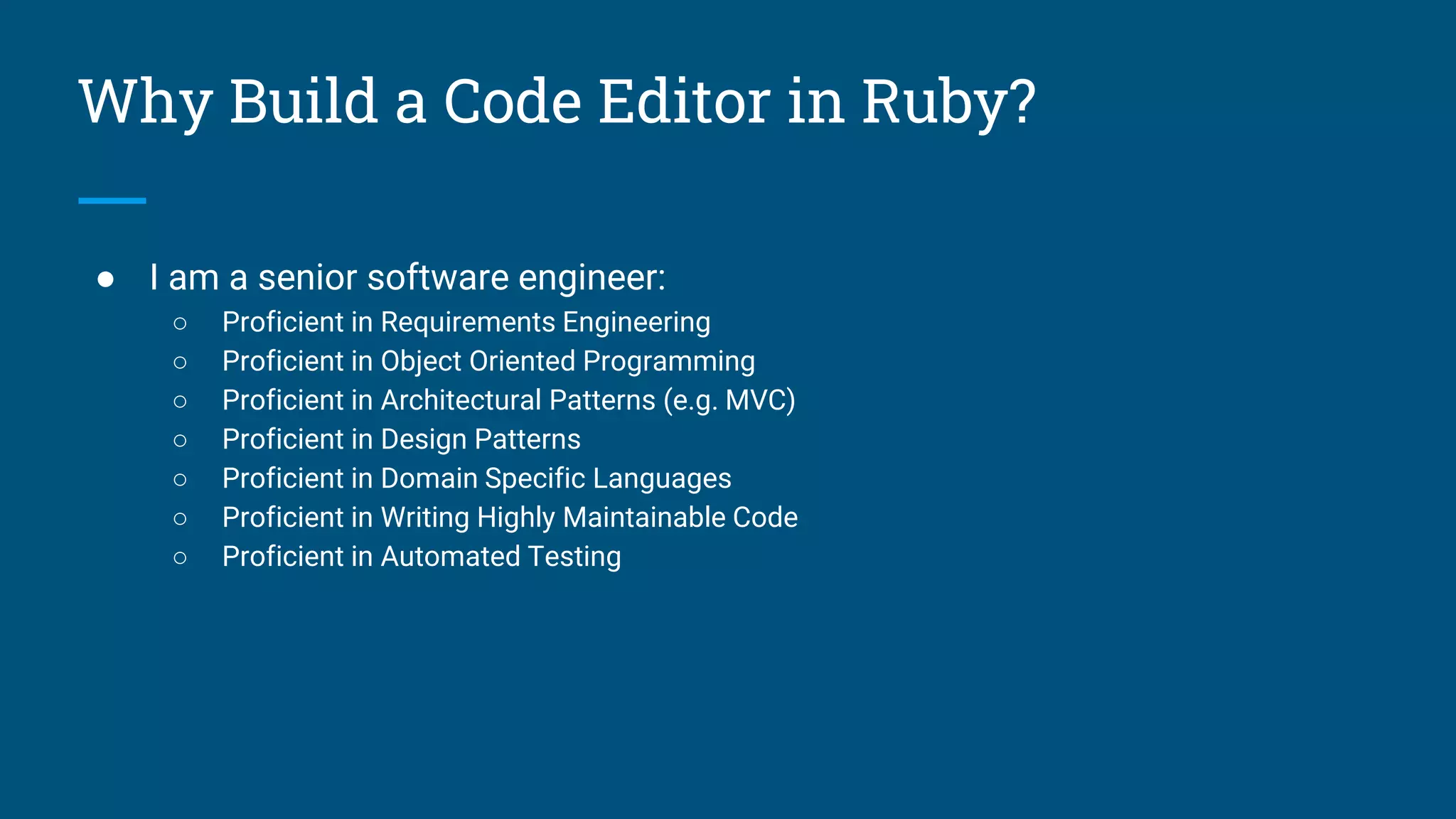 Why Build a Code Editor in Ruby?
● I am a senior software engineer:
○ Proficient in Requirements Engineering
○ Proficient in Object Oriented Programming
○ Proficient in Architectural Patterns (e.g. MVC)
○ Proficient in Design Patterns
○ Proficient in Domain Specific Languages
○ Proficient in Writing Highly Maintainable Code
○ Proficient in Automated Testing
 