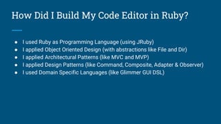 How Did I Build My Code Editor in Ruby?
● I used Ruby as Programming Language (using JRuby)
● I applied Object Oriented Design (with abstractions like File and Dir)
● I applied Architectural Patterns (like MVC and MVP)
● I applied Design Patterns (like Command, Composite, Adapter & Observer)
● I used Domain Specific Languages (like Glimmer GUI DSL)
 