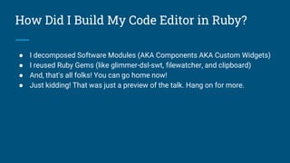 How Did I Build My Code Editor in Ruby?
● I decomposed Software Modules (AKA Components AKA Custom Widgets)
● I reused Ruby Gems (like glimmer-dsl-swt, filewatcher, and clipboard)
● And, that's all folks! You can go home now!
● Just kidding! That was just a preview of the talk. Hang on for more.
 