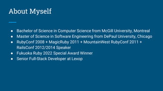 About Myself
● Bachelor of Science in Computer Science from McGill University, Montreal
● Master of Science in Software Engineering from DePaul University, Chicago
● RubyConf 2008 + MagicRuby 2011 + MountainWest RubyConf 2011 +
RailsConf 2012/2014 Speaker
● Fukuoka Ruby 2022 Special Award Winner
● Senior Full-Stack Developer at Lexop
 