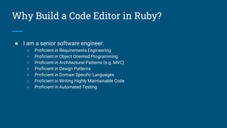 Why Build a Code Editor in Ruby?
● I am a senior software engineer:
○ Proficient in Requirements Engineering
○ Proficient in Object Oriented Programming
○ Proficient in Architectural Patterns (e.g. MVC)
○ Proficient in Design Patterns
○ Proficient in Domain Specific Languages
○ Proficient in Writing Highly Maintainable Code
○ Proficient in Automated Testing
 