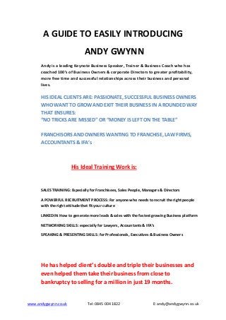 A GUIDE TO EASILY INTRODUCING
                              ANDY GWYNN
      Andy is a leading Keynote Business Speaker, Trainer & Business Coach who has
      coached 100’s of Business Owners & corporate Directors to greater profitability,
      more free time and successful relationships across their business and personal
      lives.

      HIS IDEAL CLIENTS ARE: PASSIONATE, SUCCESSFUL BUSINESS OWNERS
      WHO WANT TO GROW AND EXIT THEIR BUSINESS IN A ROUNDED WAY
      THAT ENSURES:
      “NO TRICKS ARE MISSED” OR “MONEY IS LEFT ON THE TABLE”

      FRANCHISORS AND OWNERS WANTING TO FRANCHISE, LAW FIRMS,
      ACCOUNTANTS & IFA’s



                      His Ideal Training Work is:


      SALES TRAINING: Especially for Franchisees, Sales People, Managers & Directors

      A POWERFUL RECRUITMENT PROCESS: For anyone who needs to recruit the right people
      with the right attitude that fit your culture

      LINKEDIN: How to generate more leads & sales with the fastest growing Business platform

      NETWORKING SKILLS: especially for Lawyers, Accountants & IFA’s

      SPEAKING & PRESENTING SKILLS: for Professionals, Executives & Business Owners




      He has helped client’s double and triple their businesses and
      even helped them take their business from close to
      bankruptcy to selling for a million in just 19 months.


www.andygwynn.co.uk             Tel: 0845 004 1822                   E: andy@andygwynn.co.uk
 