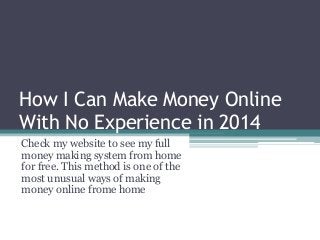 How I Can Make Money Online
With No Experience in 2014
Check my website to see my full
money making system from home
for free. This method is one of the
most unusual ways of making
money online frome home
 