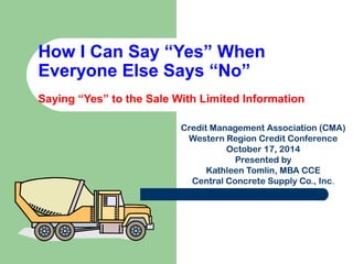 How I Can Say “Yes” When 
Everyone Else Says “No” 
Saying “Yes” to the Sale With Limited Information 
Credit Management Association (CMA) 
Western Region Credit Conference 
October 17, 2014 
Presented by 
Kathleen Tomlin, MBA CCE 
Central Concrete Supply Co., Inc. 
 