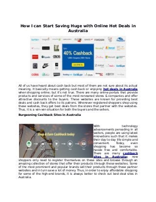 How I can Start Saving Huge with Online Hot Deals in
Australia
All of us have heard about cash back but most of them are not sure about its actual
meaning. It basically means getting cash back or enjoying hot deals in Australia
when shopping online; but it's not true. There are many online portals that provide
products and services of some of the most renowned stores & companies and offer
attractive discounts to the buyers. These websites are known for providing best
deals and cash back offers to its patrons. Whenever registered shoppers shop using
these websites, they get best deals from the stores that partner with the websites.
Thus, it is a win-win situation for both the buyers and the sellers.
Burgeoning Cashback Sites in Australia
With technology
advancements pervading in all
sectors, people are using latest
innovations such that it makes
their day to day life simple and
convenient. Today, even
shopping has become so
hassle free and comfortable.
There are many cashback
sites in Australia; now
shoppers only need to register themselves on these sites and browse through an
amazing collection of stores that offer their products through these websites. Some
of the most prominent and popular brands sell their products through these partner
websites and in turn save a lot of money. Thus, in order to enjoy affordable shopping
for some of the high-end brands, it is always better to check out best deal sites in
Australia.
 