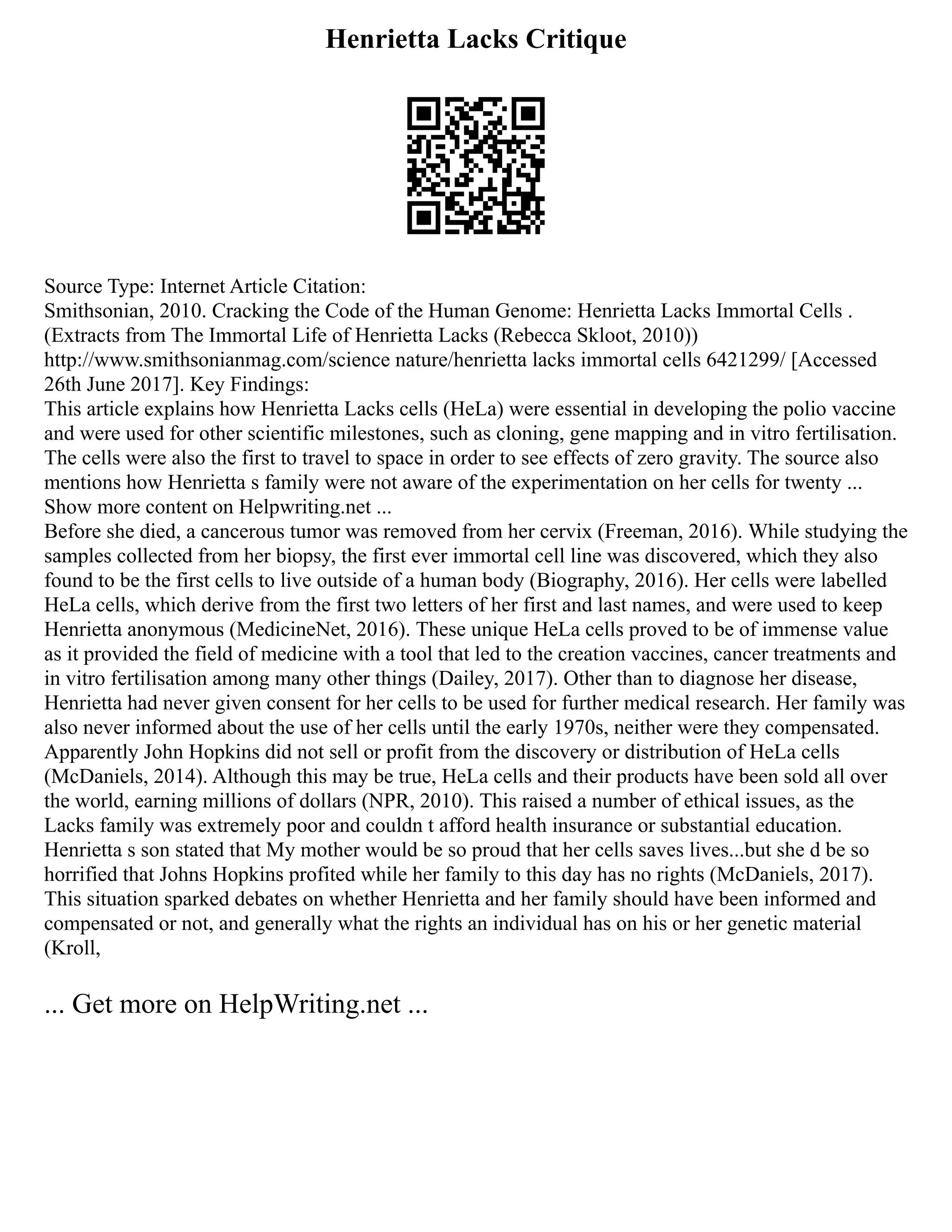 Henrietta Lacks Critique
Source Type: Internet Article Citation:
Smithsonian, 2010. Cracking the Code of the Human Genome: Henrietta Lacks Immortal Cells .
(Extracts from The Immortal Life of Henrietta Lacks (Rebecca Skloot, 2010))
http://www.smithsonianmag.com/science nature/henrietta lacks immortal cells 6421299/ [Accessed
26th June 2017]. Key Findings:
This article explains how Henrietta Lacks cells (HeLa) were essential in developing the polio vaccine
and were used for other scientific milestones, such as cloning, gene mapping and in vitro fertilisation.
The cells were also the first to travel to space in order to see effects of zero gravity. The source also
mentions how Henrietta s family were not aware of the experimentation on her cells for twenty ...
Show more content on Helpwriting.net ...
Before she died, a cancerous tumor was removed from her cervix (Freeman, 2016). While studying the
samples collected from her biopsy, the first ever immortal cell line was discovered, which they also
found to be the first cells to live outside of a human body (Biography, 2016). Her cells were labelled
HeLa cells, which derive from the first two letters of her first and last names, and were used to keep
Henrietta anonymous (MedicineNet, 2016). These unique HeLa cells proved to be of immense value
as it provided the field of medicine with a tool that led to the creation vaccines, cancer treatments and
in vitro fertilisation among many other things (Dailey, 2017). Other than to diagnose her disease,
Henrietta had never given consent for her cells to be used for further medical research. Her family was
also never informed about the use of her cells until the early 1970s, neither were they compensated.
Apparently John Hopkins did not sell or profit from the discovery or distribution of HeLa cells
(McDaniels, 2014). Although this may be true, HeLa cells and their products have been sold all over
the world, earning millions of dollars (NPR, 2010). This raised a number of ethical issues, as the
Lacks family was extremely poor and couldn t afford health insurance or substantial education.
Henrietta s son stated that My mother would be so proud that her cells saves lives...but she d be so
horrified that Johns Hopkins profited while her family to this day has no rights (McDaniels, 2017).
This situation sparked debates on whether Henrietta and her family should have been informed and
compensated or not, and generally what the rights an individual has on his or her genetic material
(Kroll,
... Get more on HelpWriting.net ...
 