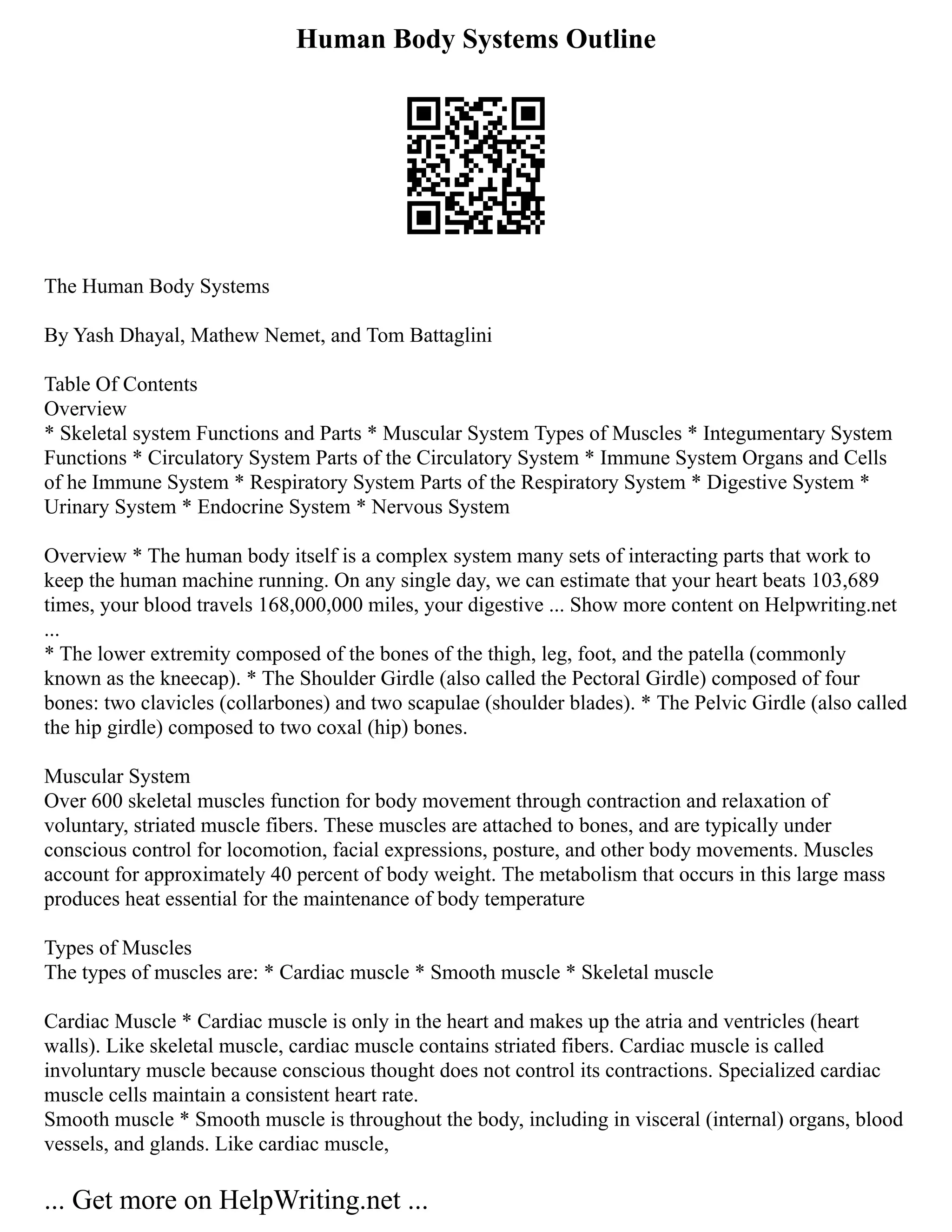 Human Body Systems Outline
The Human Body Systems
By Yash Dhayal, Mathew Nemet, and Tom Battaglini
Table Of Contents
Overview
* Skeletal system Functions and Parts * Muscular System Types of Muscles * Integumentary System
Functions * Circulatory System Parts of the Circulatory System * Immune System Organs and Cells
of he Immune System * Respiratory System Parts of the Respiratory System * Digestive System *
Urinary System * Endocrine System * Nervous System
Overview * The human body itself is a complex system many sets of interacting parts that work to
keep the human machine running. On any single day, we can estimate that your heart beats 103,689
times, your blood travels 168,000,000 miles, your digestive ... Show more content on Helpwriting.net
...
* The lower extremity composed of the bones of the thigh, leg, foot, and the patella (commonly
known as the kneecap). * The Shoulder Girdle (also called the Pectoral Girdle) composed of four
bones: two clavicles (collarbones) and two scapulae (shoulder blades). * The Pelvic Girdle (also called
the hip girdle) composed to two coxal (hip) bones.
Muscular System
Over 600 skeletal muscles function for body movement through contraction and relaxation of
voluntary, striated muscle fibers. These muscles are attached to bones, and are typically under
conscious control for locomotion, facial expressions, posture, and other body movements. Muscles
account for approximately 40 percent of body weight. The metabolism that occurs in this large mass
produces heat essential for the maintenance of body temperature
Types of Muscles
The types of muscles are: * Cardiac muscle * Smooth muscle * Skeletal muscle
Cardiac Muscle * Cardiac muscle is only in the heart and makes up the atria and ventricles (heart
walls). Like skeletal muscle, cardiac muscle contains striated fibers. Cardiac muscle is called
involuntary muscle because conscious thought does not control its contractions. Specialized cardiac
muscle cells maintain a consistent heart rate.
Smooth muscle * Smooth muscle is throughout the body, including in visceral (internal) organs, blood
vessels, and glands. Like cardiac muscle,
... Get more on HelpWriting.net ...
 