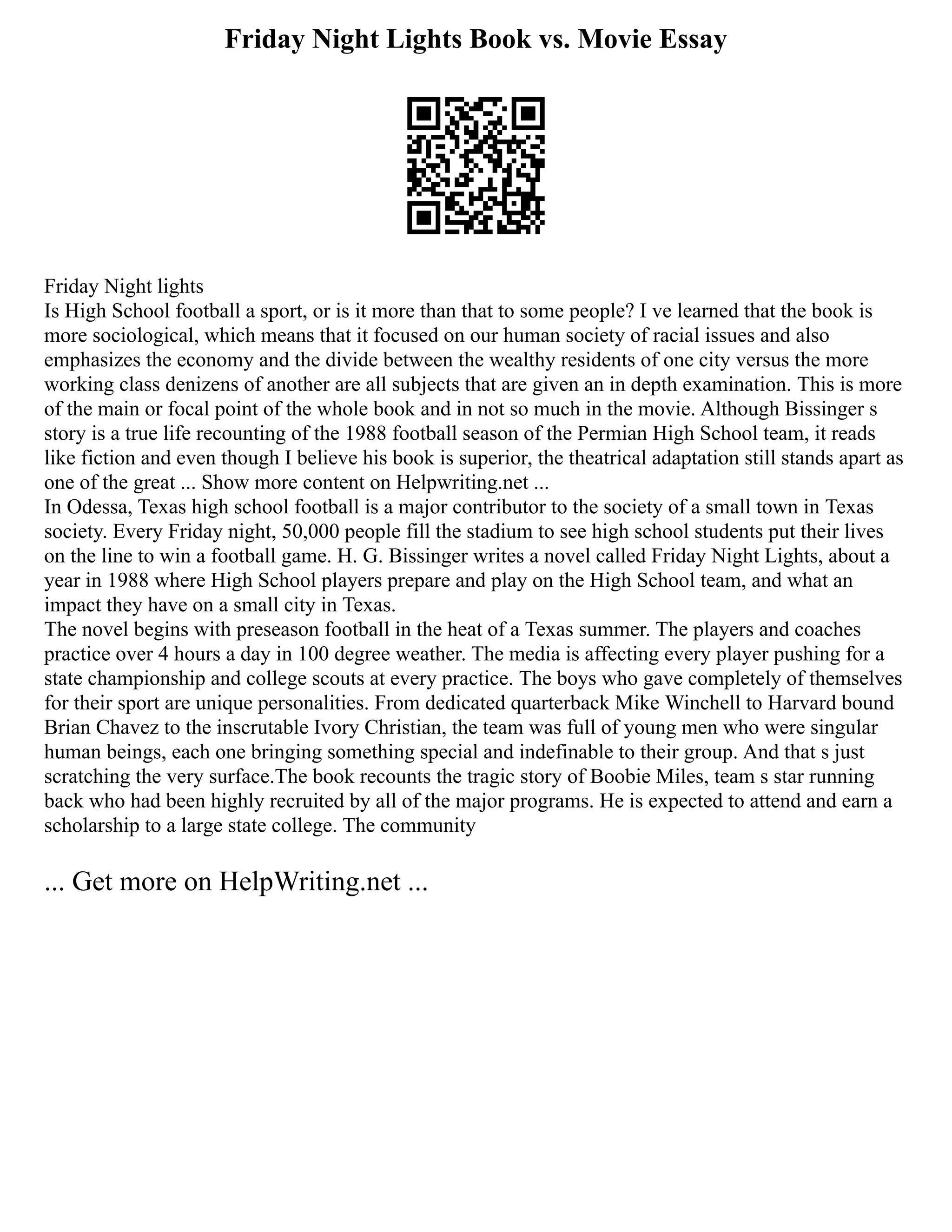 Friday Night Lights Book vs. Movie Essay
Friday Night lights
Is High School football a sport, or is it more than that to some people? I ve learned that the book is
more sociological, which means that it focused on our human society of racial issues and also
emphasizes the economy and the divide between the wealthy residents of one city versus the more
working class denizens of another are all subjects that are given an in depth examination. This is more
of the main or focal point of the whole book and in not so much in the movie. Although Bissinger s
story is a true life recounting of the 1988 football season of the Permian High School team, it reads
like fiction and even though I believe his book is superior, the theatrical adaptation still stands apart as
one of the great ... Show more content on Helpwriting.net ...
In Odessa, Texas high school football is a major contributor to the society of a small town in Texas
society. Every Friday night, 50,000 people fill the stadium to see high school students put their lives
on the line to win a football game. H. G. Bissinger writes a novel called Friday Night Lights, about a
year in 1988 where High School players prepare and play on the High School team, and what an
impact they have on a small city in Texas.
The novel begins with preseason football in the heat of a Texas summer. The players and coaches
practice over 4 hours a day in 100 degree weather. The media is affecting every player pushing for a
state championship and college scouts at every practice. The boys who gave completely of themselves
for their sport are unique personalities. From dedicated quarterback Mike Winchell to Harvard bound
Brian Chavez to the inscrutable Ivory Christian, the team was full of young men who were singular
human beings, each one bringing something special and indefinable to their group. And that s just
scratching the very surface.The book recounts the tragic story of Boobie Miles, team s star running
back who had been highly recruited by all of the major programs. He is expected to attend and earn a
scholarship to a large state college. The community
... Get more on HelpWriting.net ...
 