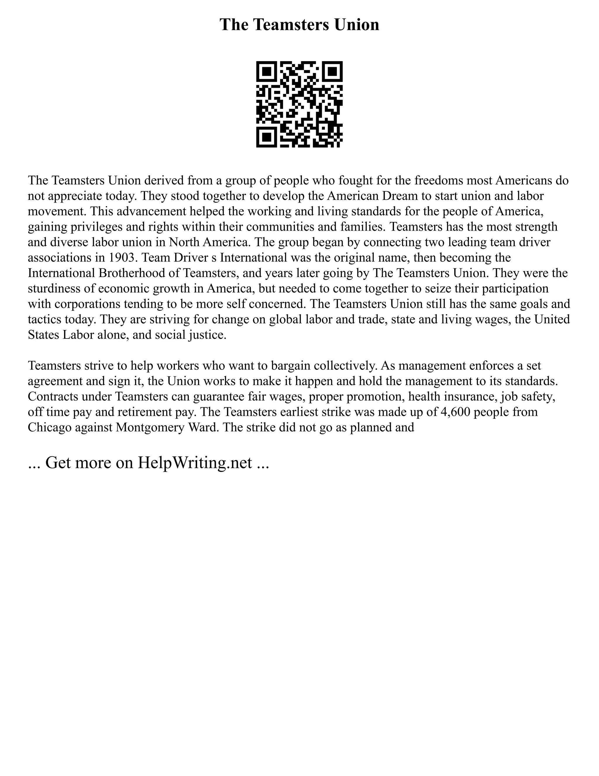 The Teamsters Union
The Teamsters Union derived from a group of people who fought for the freedoms most Americans do
not appreciate today. They stood together to develop the American Dream to start union and labor
movement. This advancement helped the working and living standards for the people of America,
gaining privileges and rights within their communities and families. Teamsters has the most strength
and diverse labor union in North America. The group began by connecting two leading team driver
associations in 1903. Team Driver s International was the original name, then becoming the
International Brotherhood of Teamsters, and years later going by The Teamsters Union. They were the
sturdiness of economic growth in America, but needed to come together to seize their participation
with corporations tending to be more self concerned. The Teamsters Union still has the same goals and
tactics today. They are striving for change on global labor and trade, state and living wages, the United
States Labor alone, and social justice.
Teamsters strive to help workers who want to bargain collectively. As management enforces a set
agreement and sign it, the Union works to make it happen and hold the management to its standards.
Contracts under Teamsters can guarantee fair wages, proper promotion, health insurance, job safety,
off time pay and retirement pay. The Teamsters earliest strike was made up of 4,600 people from
Chicago against Montgomery Ward. The strike did not go as planned and
... Get more on HelpWriting.net ...
 